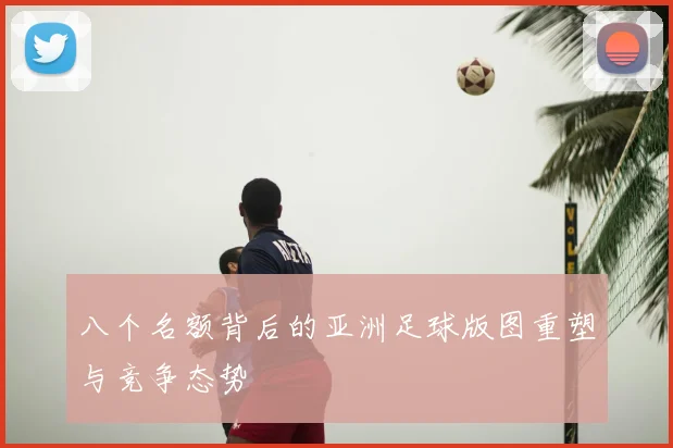 八个名额背后的亚洲足球版图重塑与竞争态势