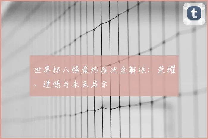 世界杯八强最终座次全解读:荣耀、遗憾与未来启示