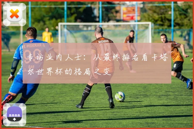 专访业内人士：从最终排名看卡塔尔世界杯的格局之变