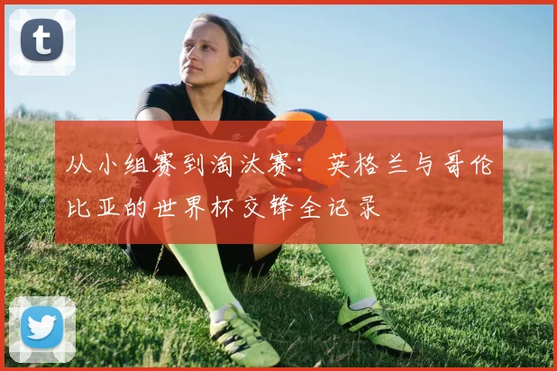 从小组赛到淘汰赛：英格兰与哥伦比亚的世界杯交锋全记录