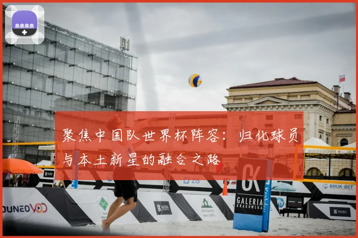 聚焦中国队世界杯阵容：归化球员与本土新星的融合之路