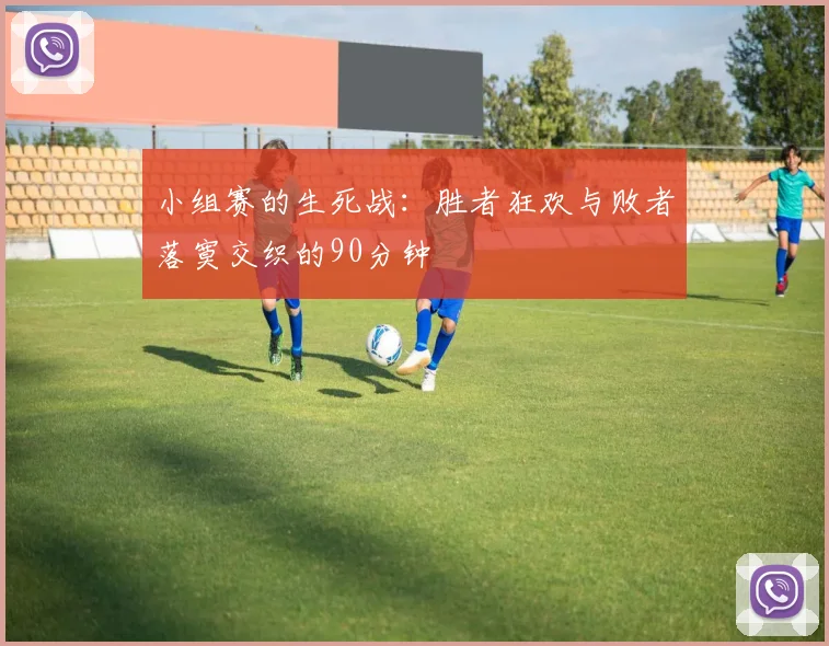 小组赛的生死战：胜者狂欢与败者落寞交织的90分钟