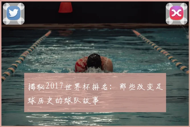 揭秘2017世界杯排名：那些改变足球历史的球队故事