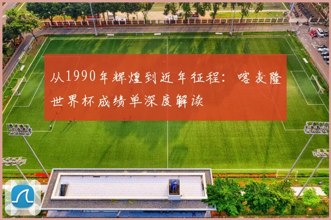 从1990年辉煌到近年征程：喀麦隆世界杯成绩单深度解读