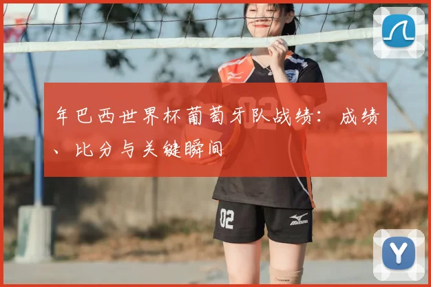 年巴西世界杯葡萄牙队战绩:成绩、比分与关键瞬间