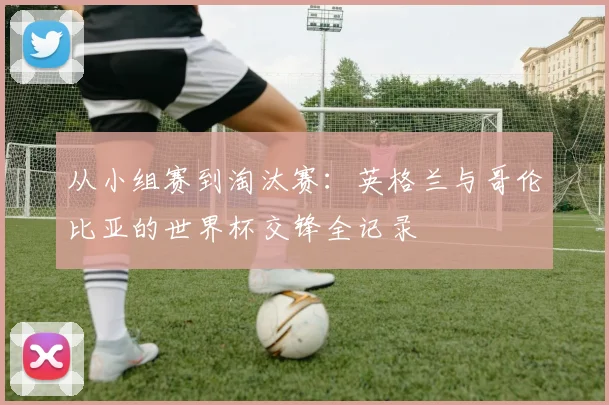 从小组赛到淘汰赛：英格兰与哥伦比亚的世界杯交锋全记录
