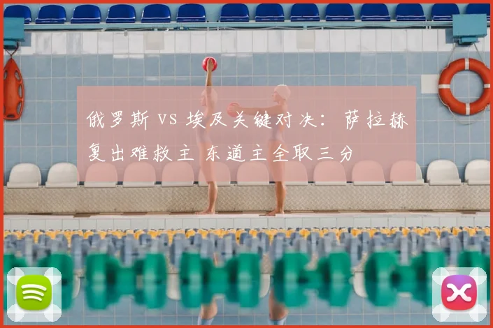 俄罗斯 vs 埃及关键对决:萨拉赫复出难救主 东道主全取三分