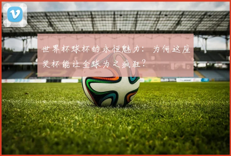 世界杯球杯的永恒魅力：为何这座奖杯能让全球为之疯狂？
