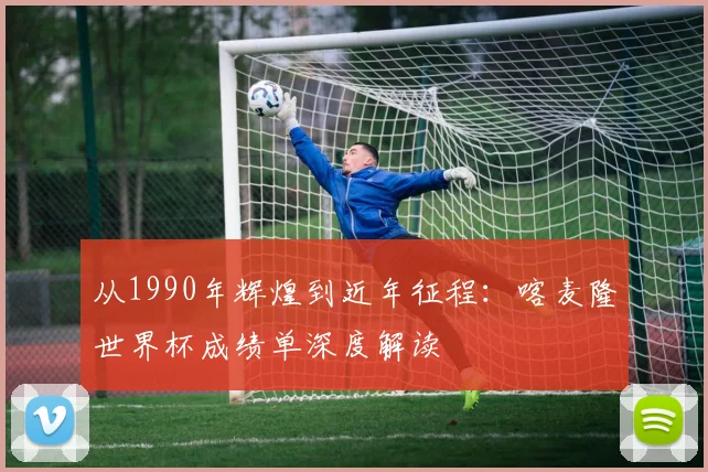 从1990年辉煌到近年征程：喀麦隆世界杯成绩单深度解读
