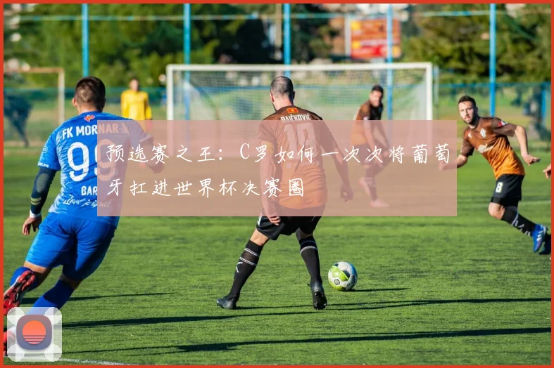 预选赛之王：C罗如何一次次将葡萄牙扛进世界杯决赛圈