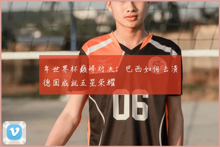 年世界杯巅峰对决：巴西如何击溃德国成就五星荣耀