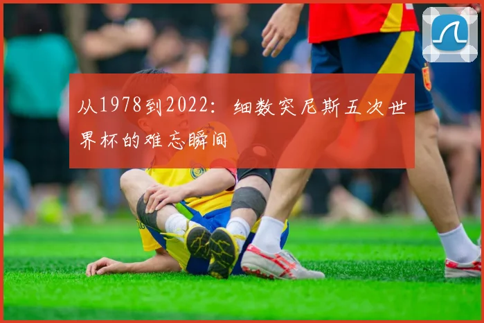 从1978到2022：细数突尼斯五次世界杯的难忘瞬间