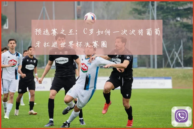 预选赛之王：C罗如何一次次将葡萄牙扛进世界杯决赛圈