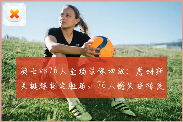 骑士vs76人全场录像回放：詹姆斯关键球锁定胜局，76人憾失逆转良机
