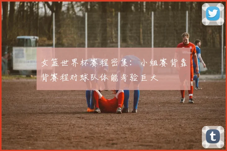 女篮世界杯赛程密集：小组赛背靠背赛程对球队体能考验巨大