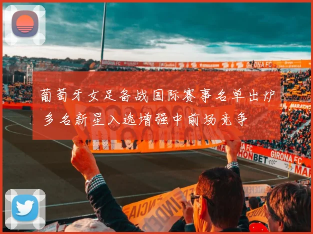 葡萄牙女足备战国际赛事名单出炉 多名新星入选增强中前场竞争