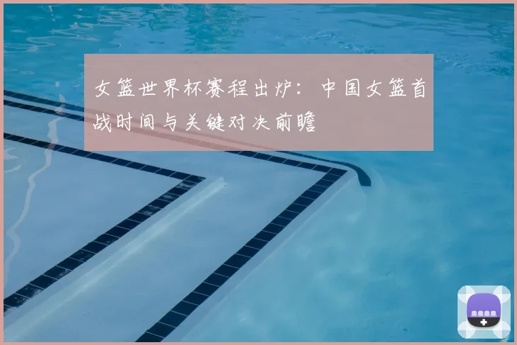 女篮世界杯赛程出炉：中国女篮首战时间与关键对决前瞻