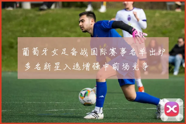 葡萄牙女足备战国际赛事名单出炉 多名新星入选增强中前场竞争