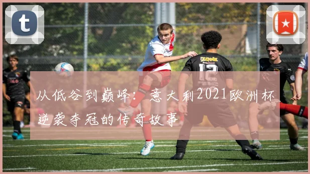 从低谷到巅峰：意大利2021欧洲杯逆袭夺冠的传奇故事