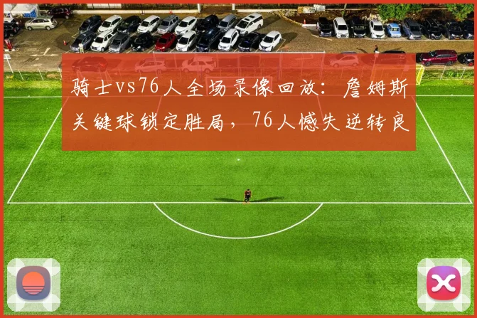 骑士vs76人全场录像回放：詹姆斯关键球锁定胜局，76人憾失逆转良机