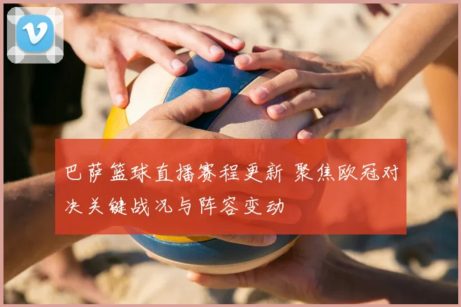 巴萨篮球直播赛程更新 聚焦欧冠对决关键战况与阵容变动