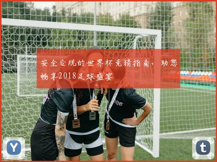安全合规的世界杯竞猜指南，助您畅享2018足球盛宴