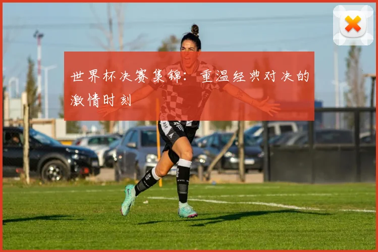 世界杯决赛集锦：重温经典对决的激情时刻