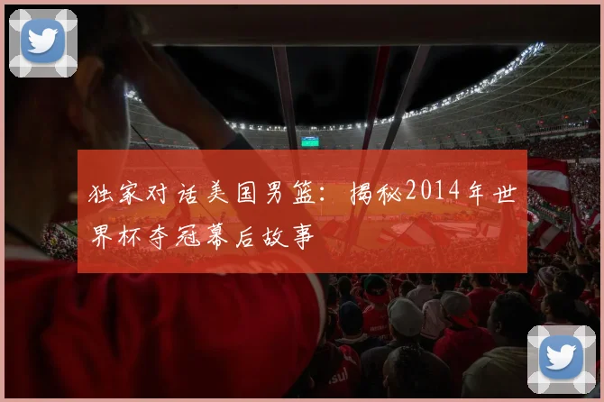独家对话美国男篮：揭秘2014年世界杯夺冠幕后故事