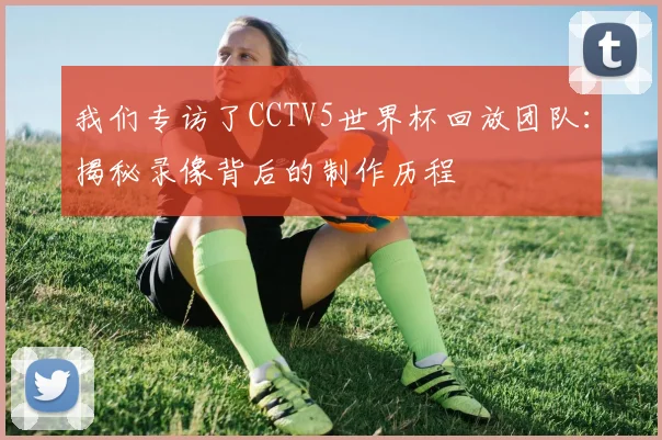 我们专访了CCTV5世界杯回放团队：揭秘录像背后的制作历程